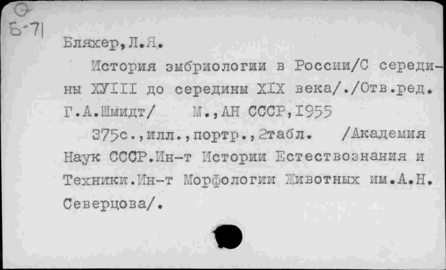 ﻿Бляхер, Л.Я.
История эмбриологии в России/С середи ны ХУНТ до середины XIX века/./Отв.ред. Г.А.Шмидт/ И.,АН СССР,1955
375с.,илл.,портр.,2табл. /Академия Наук СССР.Ин-т Истории Естествознания и Техники.Ин-т Морфологии Животных им.А.Н. Северцова/.